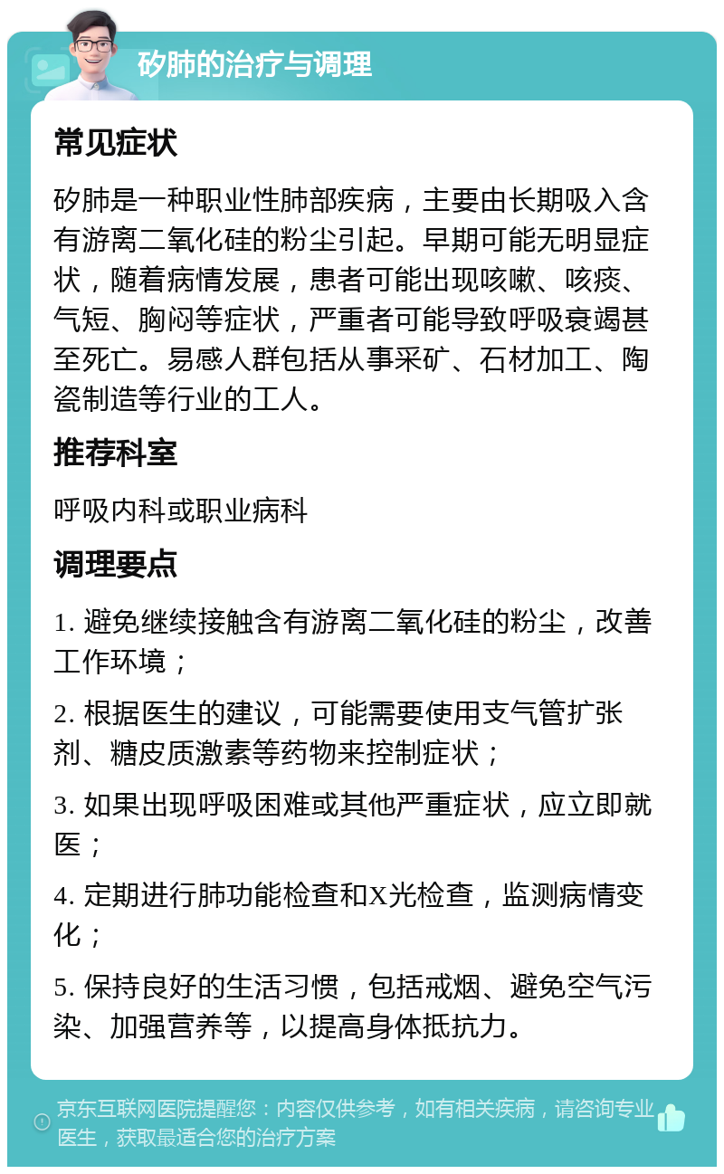 矽肺的治疗与调理 常见症状 矽肺是一种职业性肺部疾病，主要由长期吸入含有游离二氧化硅的粉尘引起。早期可能无明显症状，随着病情发展，患者可能出现咳嗽、咳痰、气短、胸闷等症状，严重者可能导致呼吸衰竭甚至死亡。易感人群包括从事采矿、石材加工、陶瓷制造等行业的工人。 推荐科室 呼吸内科或职业病科 调理要点 1. 避免继续接触含有游离二氧化硅的粉尘，改善工作环境； 2. 根据医生的建议，可能需要使用支气管扩张剂、糖皮质激素等药物来控制症状； 3. 如果出现呼吸困难或其他严重症状，应立即就医； 4. 定期进行肺功能检查和X光检查，监测病情变化； 5. 保持良好的生活习惯，包括戒烟、避免空气污染、加强营养等，以提高身体抵抗力。