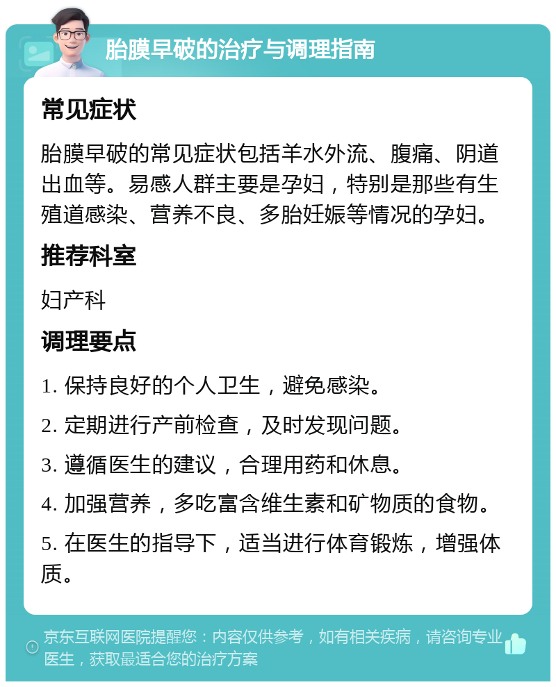 胎膜早破的治疗与调理指南 常见症状 胎膜早破的常见症状包括羊水外流、腹痛、阴道出血等。易感人群主要是孕妇，特别是那些有生殖道感染、营养不良、多胎妊娠等情况的孕妇。 推荐科室 妇产科 调理要点 1. 保持良好的个人卫生，避免感染。 2. 定期进行产前检查，及时发现问题。 3. 遵循医生的建议，合理用药和休息。 4. 加强营养，多吃富含维生素和矿物质的食物。 5. 在医生的指导下，适当进行体育锻炼，增强体质。