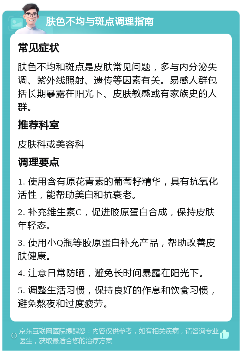 肤色不均与斑点调理指南 常见症状 肤色不均和斑点是皮肤常见问题，多与内分泌失调、紫外线照射、遗传等因素有关。易感人群包括长期暴露在阳光下、皮肤敏感或有家族史的人群。 推荐科室 皮肤科或美容科 调理要点 1. 使用含有原花青素的葡萄籽精华，具有抗氧化活性，能帮助美白和抗衰老。 2. 补充维生素C，促进胶原蛋白合成，保持皮肤年轻态。 3. 使用小Q瓶等胶原蛋白补充产品，帮助改善皮肤健康。 4. 注意日常防晒，避免长时间暴露在阳光下。 5. 调整生活习惯，保持良好的作息和饮食习惯，避免熬夜和过度疲劳。