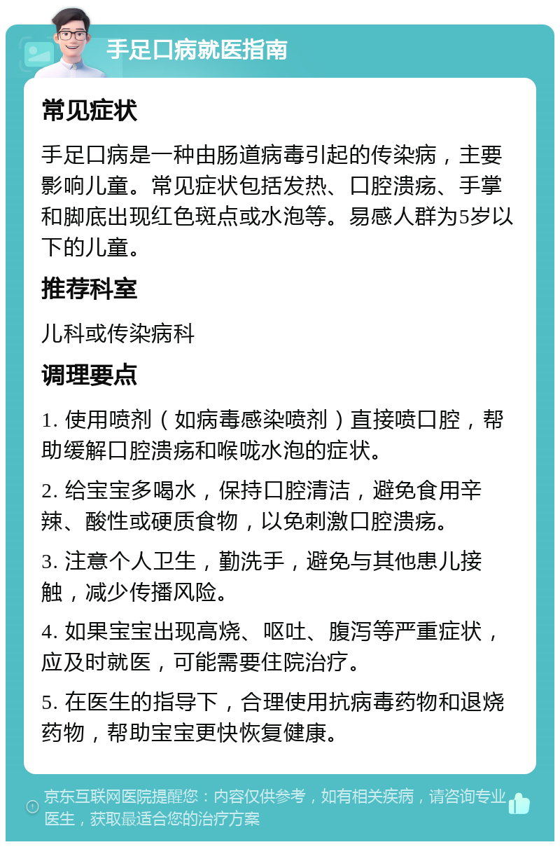 手足口病就医指南 常见症状 手足口病是一种由肠道病毒引起的传染病，主要影响儿童。常见症状包括发热、口腔溃疡、手掌和脚底出现红色斑点或水泡等。易感人群为5岁以下的儿童。 推荐科室 儿科或传染病科 调理要点 1. 使用喷剂（如病毒感染喷剂）直接喷口腔，帮助缓解口腔溃疡和喉咙水泡的症状。 2. 给宝宝多喝水，保持口腔清洁，避免食用辛辣、酸性或硬质食物，以免刺激口腔溃疡。 3. 注意个人卫生，勤洗手，避免与其他患儿接触，减少传播风险。 4. 如果宝宝出现高烧、呕吐、腹泻等严重症状，应及时就医，可能需要住院治疗。 5. 在医生的指导下，合理使用抗病毒药物和退烧药物，帮助宝宝更快恢复健康。