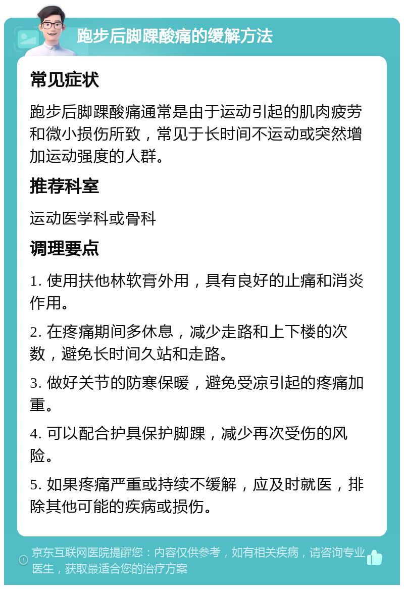 跑步后脚踝酸痛的缓解方法 常见症状 跑步后脚踝酸痛通常是由于运动引起的肌肉疲劳和微小损伤所致，常见于长时间不运动或突然增加运动强度的人群。 推荐科室 运动医学科或骨科 调理要点 1. 使用扶他林软膏外用，具有良好的止痛和消炎作用。 2. 在疼痛期间多休息，减少走路和上下楼的次数，避免长时间久站和走路。 3. 做好关节的防寒保暖，避免受凉引起的疼痛加重。 4. 可以配合护具保护脚踝，减少再次受伤的风险。 5. 如果疼痛严重或持续不缓解，应及时就医，排除其他可能的疾病或损伤。