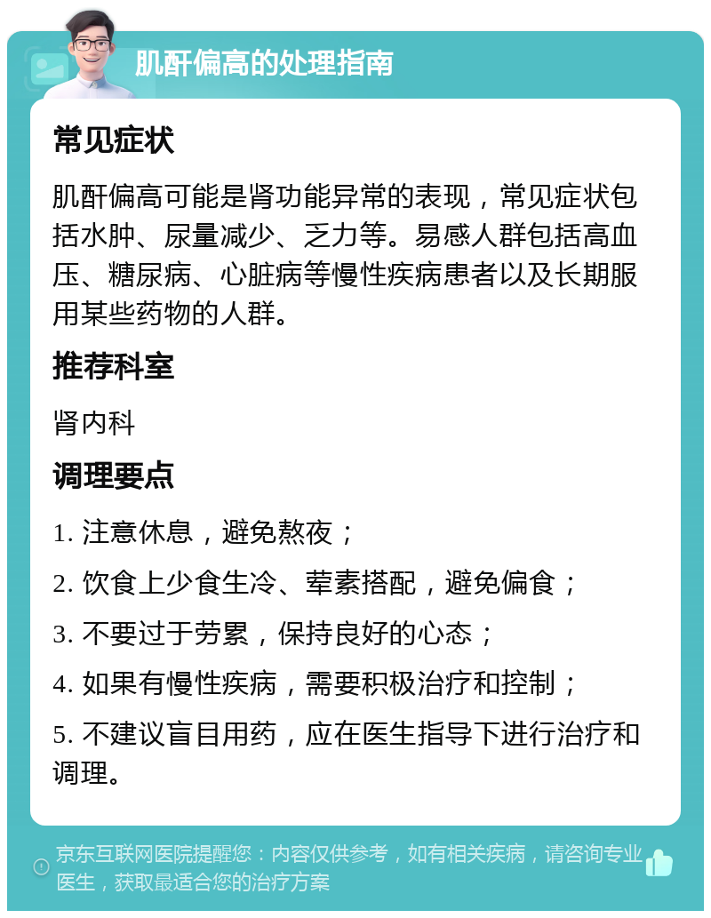 肌酐偏高的处理指南 常见症状 肌酐偏高可能是肾功能异常的表现，常见症状包括水肿、尿量减少、乏力等。易感人群包括高血压、糖尿病、心脏病等慢性疾病患者以及长期服用某些药物的人群。 推荐科室 肾内科 调理要点 1. 注意休息，避免熬夜； 2. 饮食上少食生冷、荤素搭配，避免偏食； 3. 不要过于劳累，保持良好的心态； 4. 如果有慢性疾病，需要积极治疗和控制； 5. 不建议盲目用药，应在医生指导下进行治疗和调理。