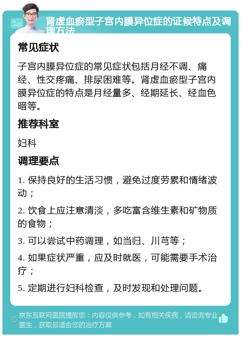 肾虚血瘀型子宫内膜异位症的证候特点及调理方法 常见症状 子宫内膜异位症的常见症状包括月经不调、痛经、性交疼痛、排尿困难等。肾虚血瘀型子宫内膜异位症的特点是月经量多、经期延长、经血色暗等。 推荐科室 妇科 调理要点 1. 保持良好的生活习惯，避免过度劳累和情绪波动； 2. 饮食上应注意清淡，多吃富含维生素和矿物质的食物； 3. 可以尝试中药调理，如当归、川芎等； 4. 如果症状严重，应及时就医，可能需要手术治疗； 5. 定期进行妇科检查，及时发现和处理问题。