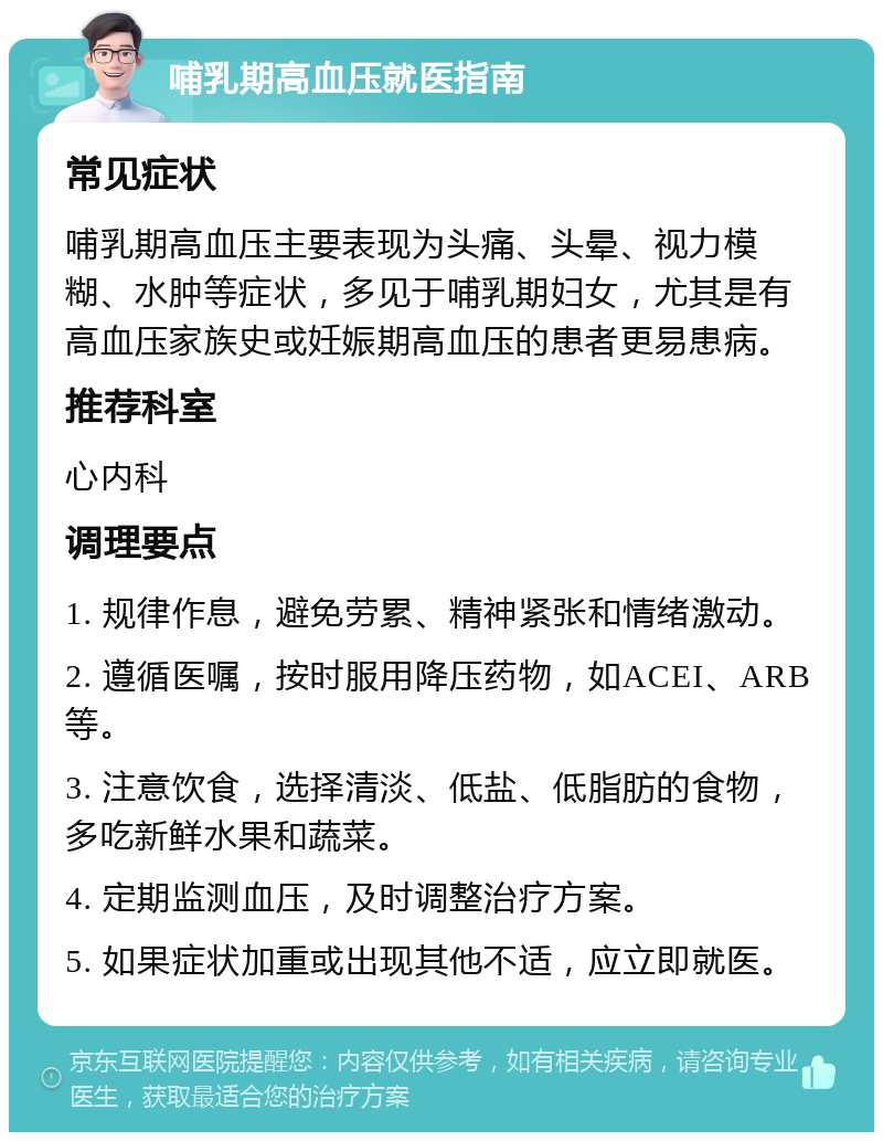 哺乳期高血压就医指南 常见症状 哺乳期高血压主要表现为头痛、头晕、视力模糊、水肿等症状，多见于哺乳期妇女，尤其是有高血压家族史或妊娠期高血压的患者更易患病。 推荐科室 心内科 调理要点 1. 规律作息，避免劳累、精神紧张和情绪激动。 2. 遵循医嘱，按时服用降压药物，如ACEI、ARB等。 3. 注意饮食，选择清淡、低盐、低脂肪的食物，多吃新鲜水果和蔬菜。 4. 定期监测血压，及时调整治疗方案。 5. 如果症状加重或出现其他不适，应立即就医。