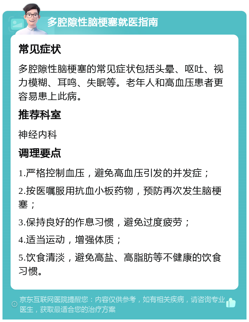 多腔隙性脑梗塞就医指南 常见症状 多腔隙性脑梗塞的常见症状包括头晕、呕吐、视力模糊、耳鸣、失眠等。老年人和高血压患者更容易患上此病。 推荐科室 神经内科 调理要点 1.严格控制血压，避免高血压引发的并发症； 2.按医嘱服用抗血小板药物，预防再次发生脑梗塞； 3.保持良好的作息习惯，避免过度疲劳； 4.适当运动，增强体质； 5.饮食清淡，避免高盐、高脂肪等不健康的饮食习惯。