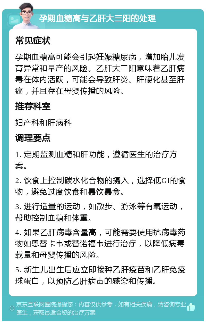 孕期血糖高与乙肝大三阳的处理 常见症状 孕期血糖高可能会引起妊娠糖尿病，增加胎儿发育异常和早产的风险。乙肝大三阳意味着乙肝病毒在体内活跃，可能会导致肝炎、肝硬化甚至肝癌，并且存在母婴传播的风险。 推荐科室 妇产科和肝病科 调理要点 1. 定期监测血糖和肝功能，遵循医生的治疗方案。 2. 饮食上控制碳水化合物的摄入，选择低GI的食物，避免过度饮食和暴饮暴食。 3. 进行适量的运动，如散步、游泳等有氧运动，帮助控制血糖和体重。 4. 如果乙肝病毒含量高，可能需要使用抗病毒药物如恩替卡韦或替诺福韦进行治疗，以降低病毒载量和母婴传播的风险。 5. 新生儿出生后应立即接种乙肝疫苗和乙肝免疫球蛋白，以预防乙肝病毒的感染和传播。