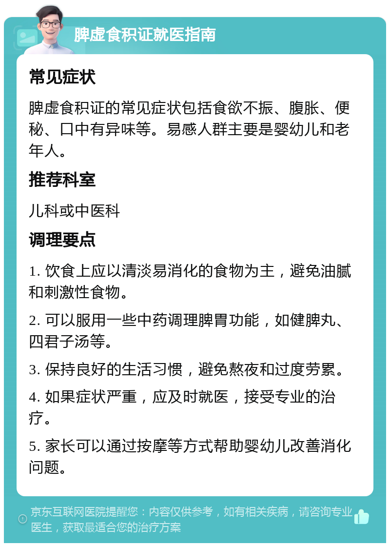 脾虚食积证就医指南 常见症状 脾虚食积证的常见症状包括食欲不振、腹胀、便秘、口中有异味等。易感人群主要是婴幼儿和老年人。 推荐科室 儿科或中医科 调理要点 1. 饮食上应以清淡易消化的食物为主，避免油腻和刺激性食物。 2. 可以服用一些中药调理脾胃功能，如健脾丸、四君子汤等。 3. 保持良好的生活习惯，避免熬夜和过度劳累。 4. 如果症状严重，应及时就医，接受专业的治疗。 5. 家长可以通过按摩等方式帮助婴幼儿改善消化问题。