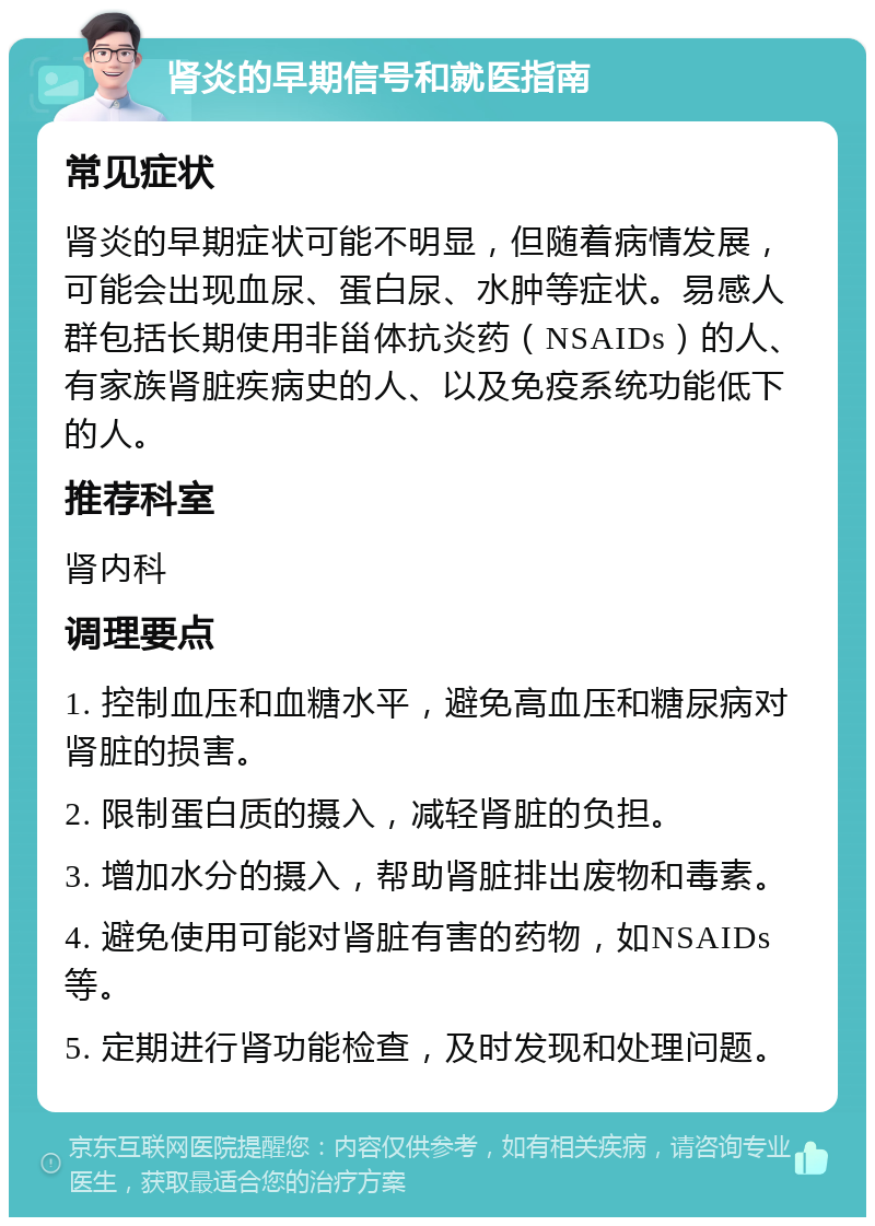 肾炎的早期信号和就医指南 常见症状 肾炎的早期症状可能不明显，但随着病情发展，可能会出现血尿、蛋白尿、水肿等症状。易感人群包括长期使用非甾体抗炎药（NSAIDs）的人、有家族肾脏疾病史的人、以及免疫系统功能低下的人。 推荐科室 肾内科 调理要点 1. 控制血压和血糖水平，避免高血压和糖尿病对肾脏的损害。 2. 限制蛋白质的摄入，减轻肾脏的负担。 3. 增加水分的摄入，帮助肾脏排出废物和毒素。 4. 避免使用可能对肾脏有害的药物，如NSAIDs等。 5. 定期进行肾功能检查，及时发现和处理问题。