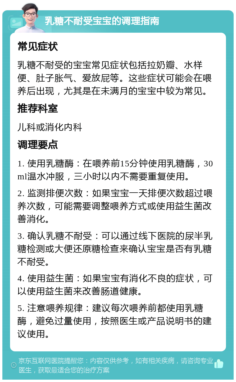 乳糖不耐受宝宝的调理指南 常见症状 乳糖不耐受的宝宝常见症状包括拉奶瓣、水样便、肚子胀气、爱放屁等。这些症状可能会在喂养后出现，尤其是在未满月的宝宝中较为常见。 推荐科室 儿科或消化内科 调理要点 1. 使用乳糖酶：在喂养前15分钟使用乳糖酶，30ml温水冲服，三小时以内不需要重复使用。 2. 监测排便次数：如果宝宝一天排便次数超过喂养次数，可能需要调整喂养方式或使用益生菌改善消化。 3. 确认乳糖不耐受：可以通过线下医院的尿半乳糖检测或大便还原糖检查来确认宝宝是否有乳糖不耐受。 4. 使用益生菌：如果宝宝有消化不良的症状，可以使用益生菌来改善肠道健康。 5. 注意喂养规律：建议每次喂养前都使用乳糖酶，避免过量使用，按照医生或产品说明书的建议使用。