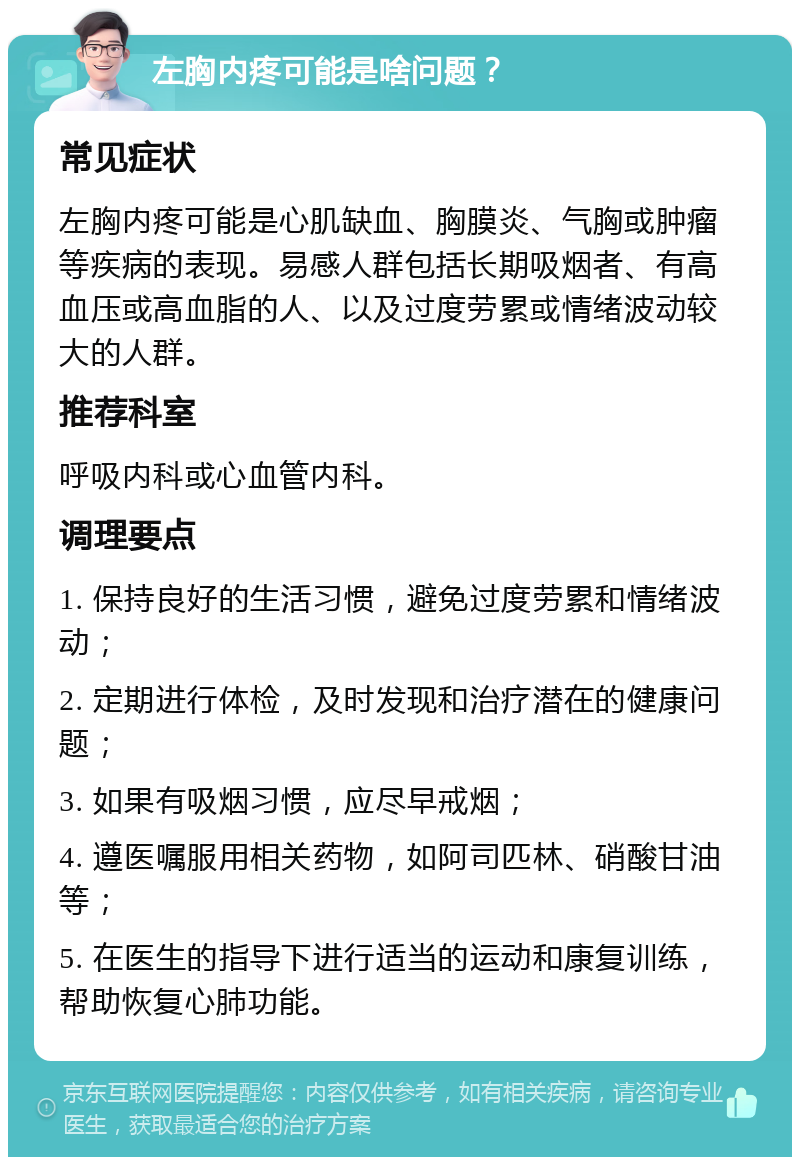 左胸内疼可能是啥问题？ 常见症状 左胸内疼可能是心肌缺血、胸膜炎、气胸或肿瘤等疾病的表现。易感人群包括长期吸烟者、有高血压或高血脂的人、以及过度劳累或情绪波动较大的人群。 推荐科室 呼吸内科或心血管内科。 调理要点 1. 保持良好的生活习惯，避免过度劳累和情绪波动； 2. 定期进行体检，及时发现和治疗潜在的健康问题； 3. 如果有吸烟习惯，应尽早戒烟； 4. 遵医嘱服用相关药物，如阿司匹林、硝酸甘油等； 5. 在医生的指导下进行适当的运动和康复训练，帮助恢复心肺功能。