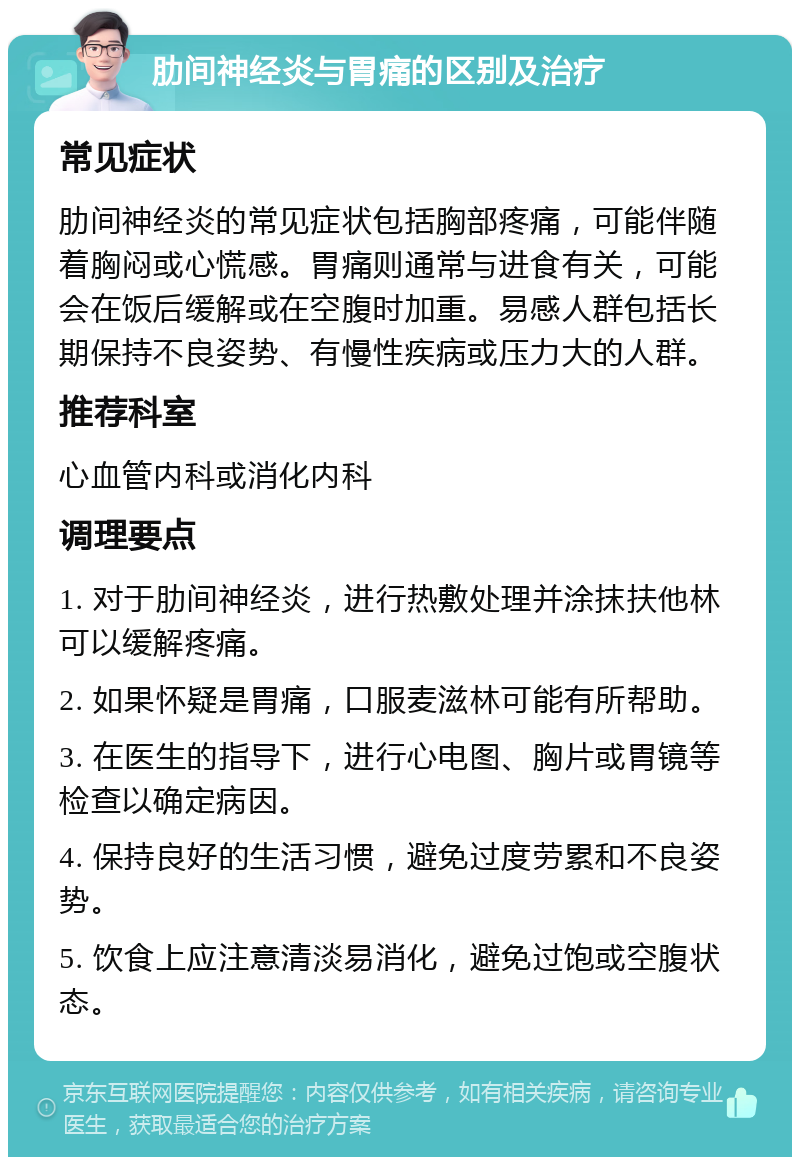 肋间神经炎与胃痛的区别及治疗 常见症状 肋间神经炎的常见症状包括胸部疼痛，可能伴随着胸闷或心慌感。胃痛则通常与进食有关，可能会在饭后缓解或在空腹时加重。易感人群包括长期保持不良姿势、有慢性疾病或压力大的人群。 推荐科室 心血管内科或消化内科 调理要点 1. 对于肋间神经炎，进行热敷处理并涂抹扶他林可以缓解疼痛。 2. 如果怀疑是胃痛，口服麦滋林可能有所帮助。 3. 在医生的指导下，进行心电图、胸片或胃镜等检查以确定病因。 4. 保持良好的生活习惯，避免过度劳累和不良姿势。 5. 饮食上应注意清淡易消化，避免过饱或空腹状态。