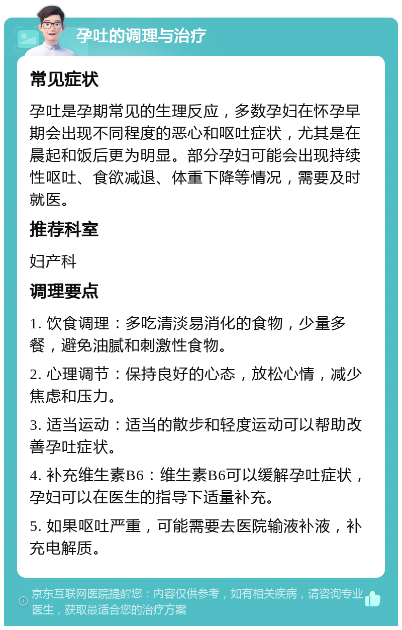 孕吐的调理与治疗 常见症状 孕吐是孕期常见的生理反应，多数孕妇在怀孕早期会出现不同程度的恶心和呕吐症状，尤其是在晨起和饭后更为明显。部分孕妇可能会出现持续性呕吐、食欲减退、体重下降等情况，需要及时就医。 推荐科室 妇产科 调理要点 1. 饮食调理：多吃清淡易消化的食物，少量多餐，避免油腻和刺激性食物。 2. 心理调节：保持良好的心态，放松心情，减少焦虑和压力。 3. 适当运动：适当的散步和轻度运动可以帮助改善孕吐症状。 4. 补充维生素B6：维生素B6可以缓解孕吐症状，孕妇可以在医生的指导下适量补充。 5. 如果呕吐严重，可能需要去医院输液补液，补充电解质。