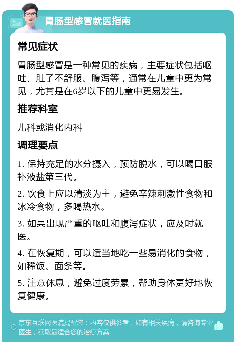 胃肠型感冒就医指南 常见症状 胃肠型感冒是一种常见的疾病，主要症状包括呕吐、肚子不舒服、腹泻等，通常在儿童中更为常见，尤其是在6岁以下的儿童中更易发生。 推荐科室 儿科或消化内科 调理要点 1. 保持充足的水分摄入，预防脱水，可以喝口服补液盐第三代。 2. 饮食上应以清淡为主，避免辛辣刺激性食物和冰冷食物，多喝热水。 3. 如果出现严重的呕吐和腹泻症状，应及时就医。 4. 在恢复期，可以适当地吃一些易消化的食物，如稀饭、面条等。 5. 注意休息，避免过度劳累，帮助身体更好地恢复健康。