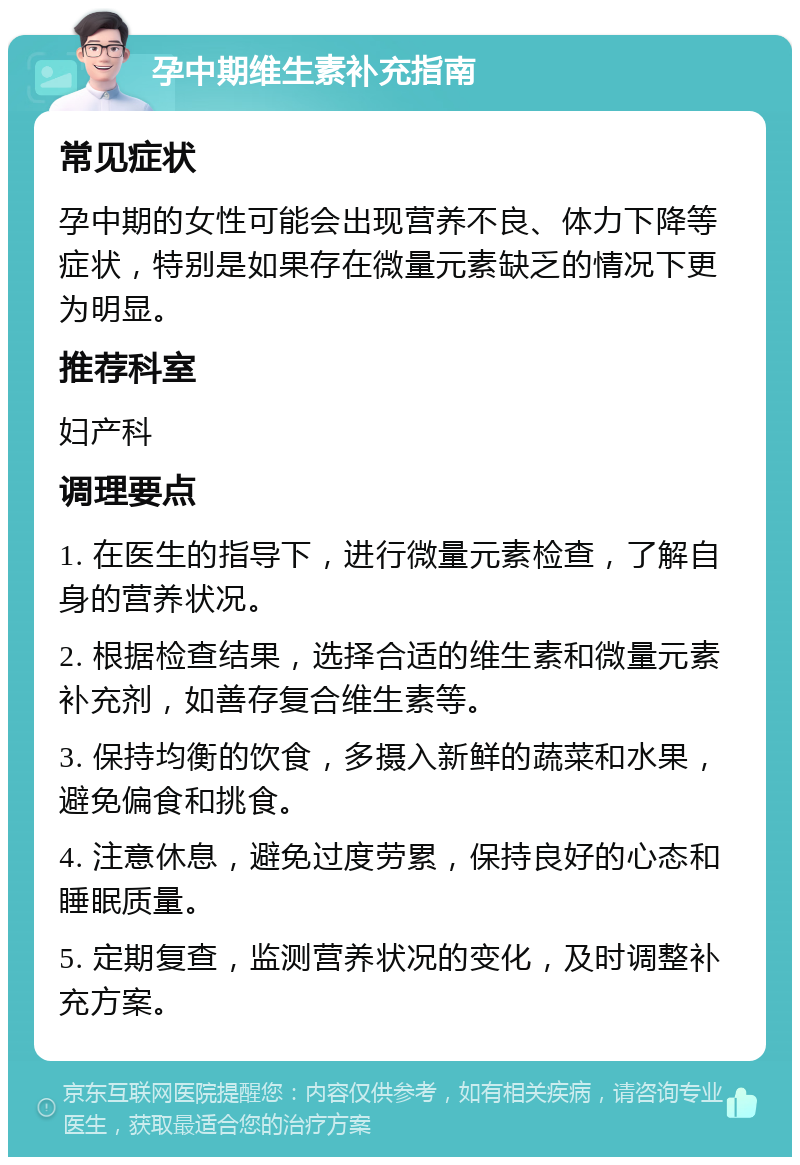 孕中期维生素补充指南 常见症状 孕中期的女性可能会出现营养不良、体力下降等症状，特别是如果存在微量元素缺乏的情况下更为明显。 推荐科室 妇产科 调理要点 1. 在医生的指导下，进行微量元素检查，了解自身的营养状况。 2. 根据检查结果，选择合适的维生素和微量元素补充剂，如善存复合维生素等。 3. 保持均衡的饮食，多摄入新鲜的蔬菜和水果，避免偏食和挑食。 4. 注意休息，避免过度劳累，保持良好的心态和睡眠质量。 5. 定期复查，监测营养状况的变化，及时调整补充方案。