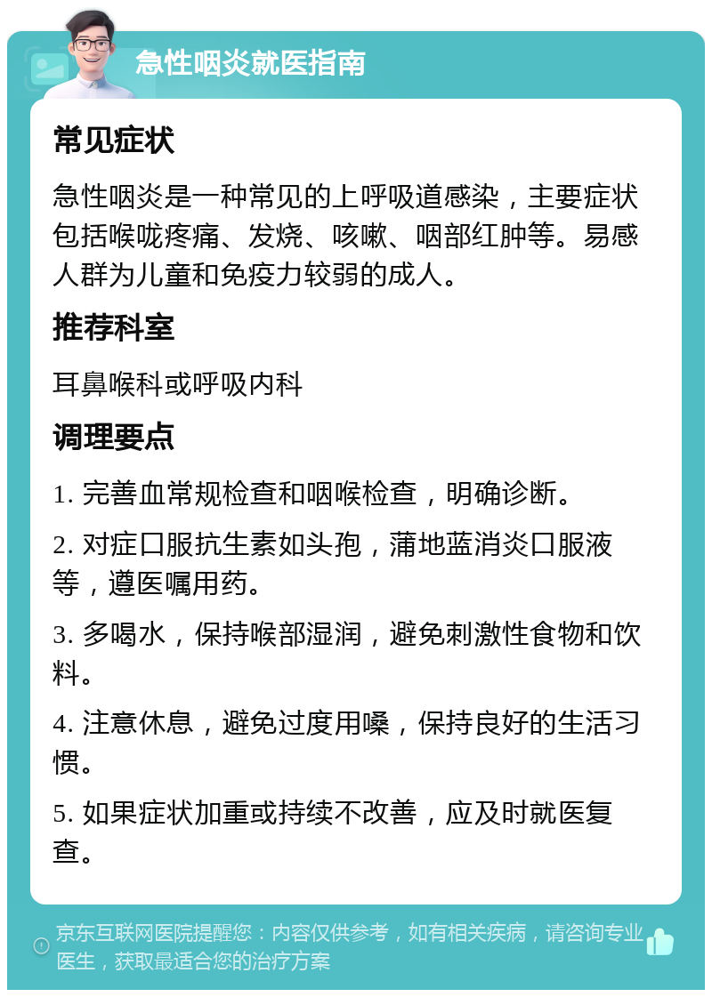 急性咽炎就医指南 常见症状 急性咽炎是一种常见的上呼吸道感染，主要症状包括喉咙疼痛、发烧、咳嗽、咽部红肿等。易感人群为儿童和免疫力较弱的成人。 推荐科室 耳鼻喉科或呼吸内科 调理要点 1. 完善血常规检查和咽喉检查，明确诊断。 2. 对症口服抗生素如头孢，蒲地蓝消炎口服液等，遵医嘱用药。 3. 多喝水，保持喉部湿润，避免刺激性食物和饮料。 4. 注意休息，避免过度用嗓，保持良好的生活习惯。 5. 如果症状加重或持续不改善，应及时就医复查。