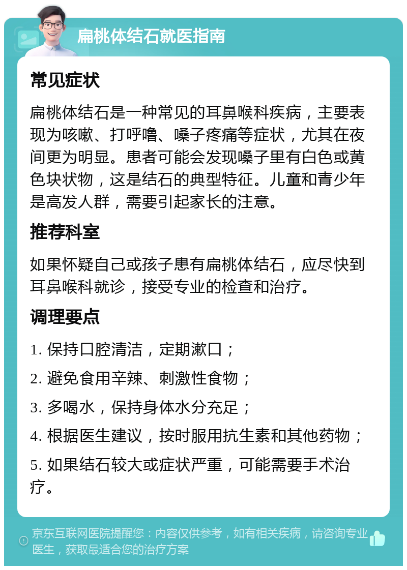 扁桃体结石就医指南 常见症状 扁桃体结石是一种常见的耳鼻喉科疾病，主要表现为咳嗽、打呼噜、嗓子疼痛等症状，尤其在夜间更为明显。患者可能会发现嗓子里有白色或黄色块状物，这是结石的典型特征。儿童和青少年是高发人群，需要引起家长的注意。 推荐科室 如果怀疑自己或孩子患有扁桃体结石，应尽快到耳鼻喉科就诊，接受专业的检查和治疗。 调理要点 1. 保持口腔清洁，定期漱口； 2. 避免食用辛辣、刺激性食物； 3. 多喝水，保持身体水分充足； 4. 根据医生建议，按时服用抗生素和其他药物； 5. 如果结石较大或症状严重，可能需要手术治疗。