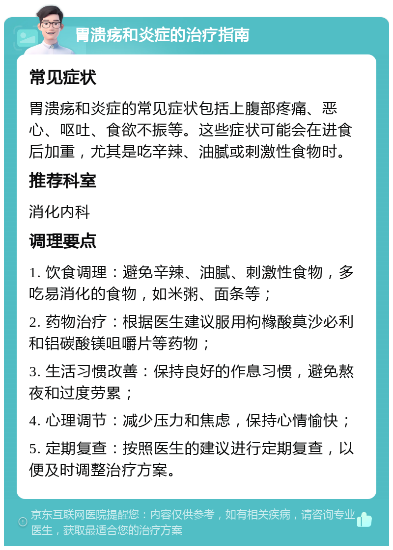 胃溃疡和炎症的治疗指南 常见症状 胃溃疡和炎症的常见症状包括上腹部疼痛、恶心、呕吐、食欲不振等。这些症状可能会在进食后加重，尤其是吃辛辣、油腻或刺激性食物时。 推荐科室 消化内科 调理要点 1. 饮食调理：避免辛辣、油腻、刺激性食物，多吃易消化的食物，如米粥、面条等； 2. 药物治疗：根据医生建议服用枸橼酸莫沙必利和铝碳酸镁咀嚼片等药物； 3. 生活习惯改善：保持良好的作息习惯，避免熬夜和过度劳累； 4. 心理调节：减少压力和焦虑，保持心情愉快； 5. 定期复查：按照医生的建议进行定期复查，以便及时调整治疗方案。