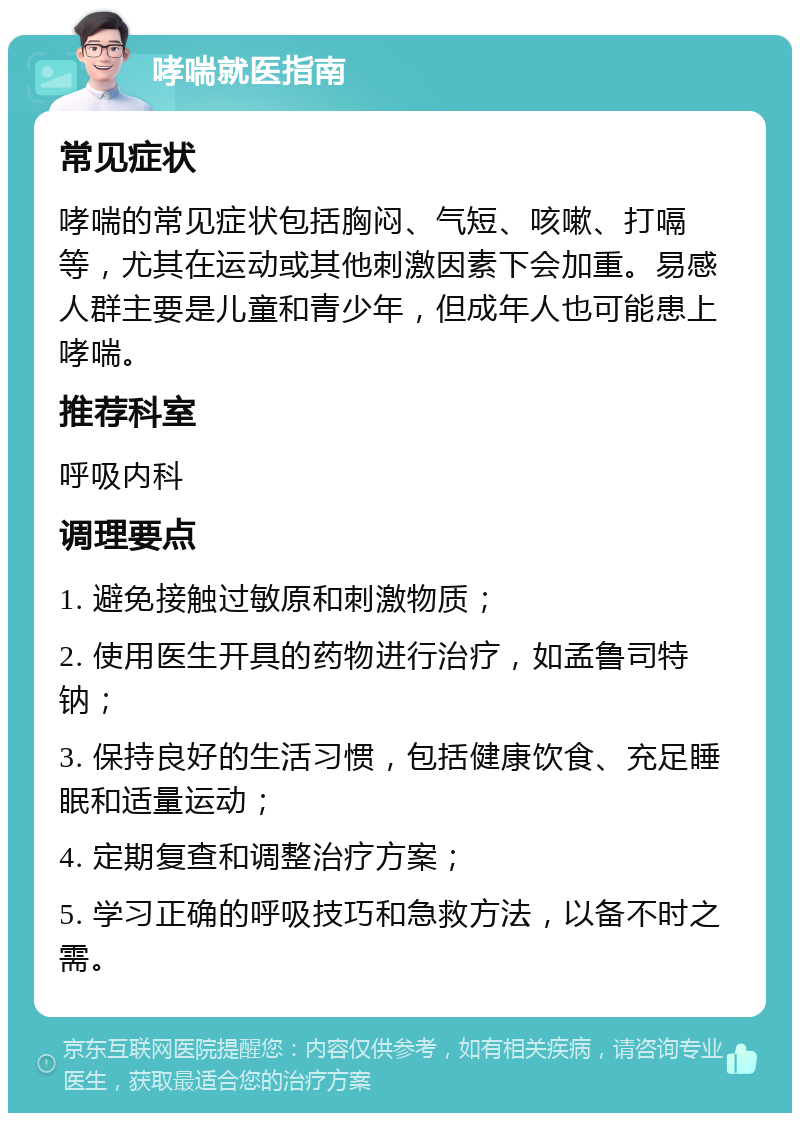 哮喘就医指南 常见症状 哮喘的常见症状包括胸闷、气短、咳嗽、打嗝等，尤其在运动或其他刺激因素下会加重。易感人群主要是儿童和青少年，但成年人也可能患上哮喘。 推荐科室 呼吸内科 调理要点 1. 避免接触过敏原和刺激物质； 2. 使用医生开具的药物进行治疗，如孟鲁司特钠； 3. 保持良好的生活习惯，包括健康饮食、充足睡眠和适量运动； 4. 定期复查和调整治疗方案； 5. 学习正确的呼吸技巧和急救方法，以备不时之需。