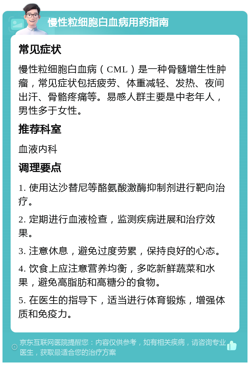 慢性粒细胞白血病用药指南 常见症状 慢性粒细胞白血病（CML）是一种骨髓增生性肿瘤，常见症状包括疲劳、体重减轻、发热、夜间出汗、骨骼疼痛等。易感人群主要是中老年人，男性多于女性。 推荐科室 血液内科 调理要点 1. 使用达沙替尼等酪氨酸激酶抑制剂进行靶向治疗。 2. 定期进行血液检查，监测疾病进展和治疗效果。 3. 注意休息，避免过度劳累，保持良好的心态。 4. 饮食上应注意营养均衡，多吃新鲜蔬菜和水果，避免高脂肪和高糖分的食物。 5. 在医生的指导下，适当进行体育锻炼，增强体质和免疫力。