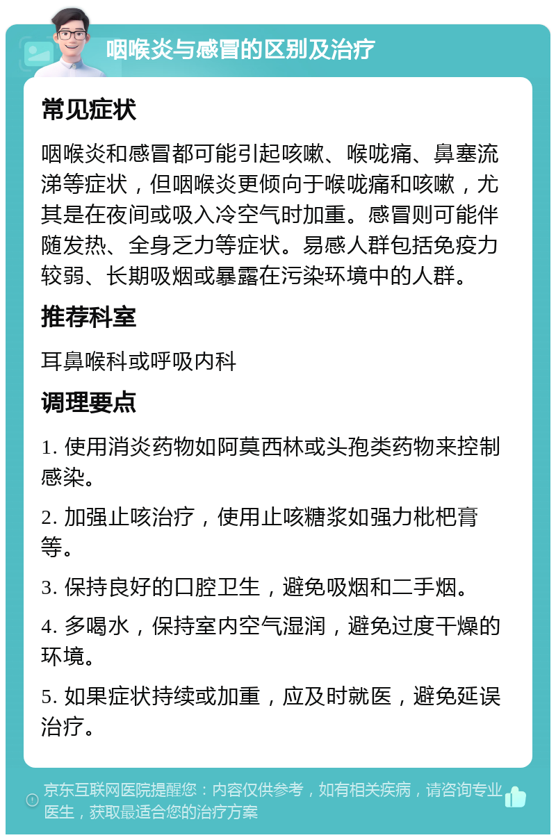 咽喉炎与感冒的区别及治疗 常见症状 咽喉炎和感冒都可能引起咳嗽、喉咙痛、鼻塞流涕等症状，但咽喉炎更倾向于喉咙痛和咳嗽，尤其是在夜间或吸入冷空气时加重。感冒则可能伴随发热、全身乏力等症状。易感人群包括免疫力较弱、长期吸烟或暴露在污染环境中的人群。 推荐科室 耳鼻喉科或呼吸内科 调理要点 1. 使用消炎药物如阿莫西林或头孢类药物来控制感染。 2. 加强止咳治疗，使用止咳糖浆如强力枇杷膏等。 3. 保持良好的口腔卫生，避免吸烟和二手烟。 4. 多喝水，保持室内空气湿润，避免过度干燥的环境。 5. 如果症状持续或加重，应及时就医，避免延误治疗。