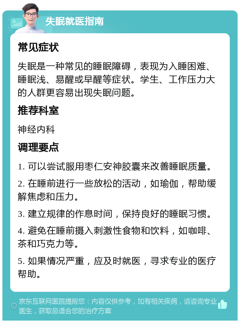 失眠就医指南 常见症状 失眠是一种常见的睡眠障碍，表现为入睡困难、睡眠浅、易醒或早醒等症状。学生、工作压力大的人群更容易出现失眠问题。 推荐科室 神经内科 调理要点 1. 可以尝试服用枣仁安神胶囊来改善睡眠质量。 2. 在睡前进行一些放松的活动，如瑜伽，帮助缓解焦虑和压力。 3. 建立规律的作息时间，保持良好的睡眠习惯。 4. 避免在睡前摄入刺激性食物和饮料，如咖啡、茶和巧克力等。 5. 如果情况严重，应及时就医，寻求专业的医疗帮助。