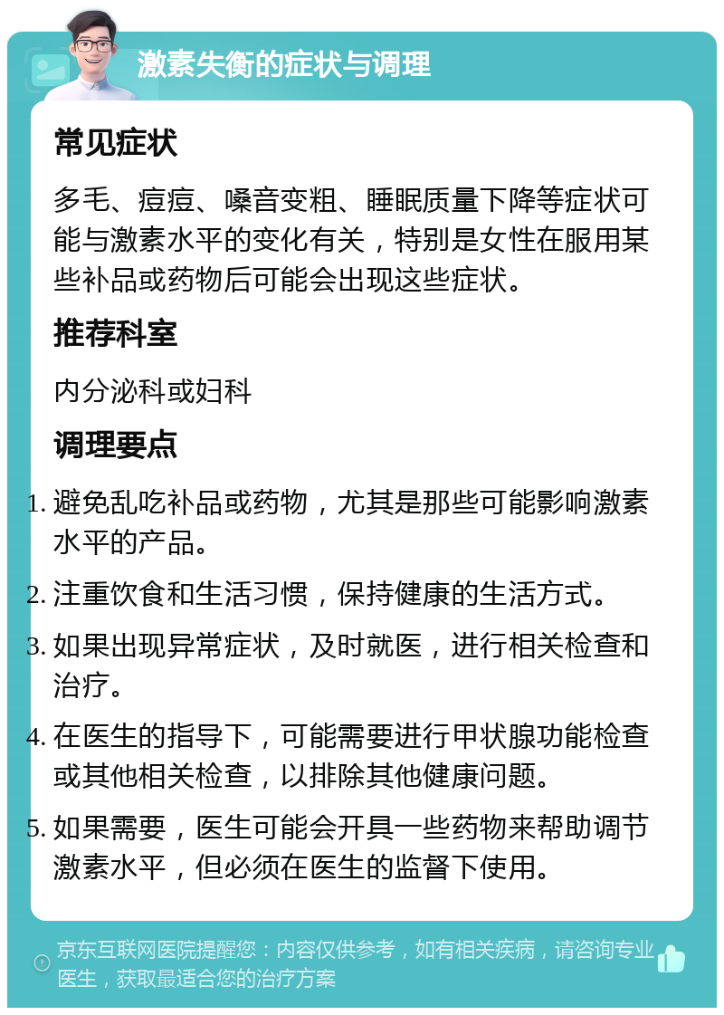 激素失衡的症状与调理 常见症状 多毛、痘痘、嗓音变粗、睡眠质量下降等症状可能与激素水平的变化有关，特别是女性在服用某些补品或药物后可能会出现这些症状。 推荐科室 内分泌科或妇科 调理要点 避免乱吃补品或药物，尤其是那些可能影响激素水平的产品。 注重饮食和生活习惯，保持健康的生活方式。 如果出现异常症状，及时就医，进行相关检查和治疗。 在医生的指导下，可能需要进行甲状腺功能检查或其他相关检查，以排除其他健康问题。 如果需要，医生可能会开具一些药物来帮助调节激素水平，但必须在医生的监督下使用。