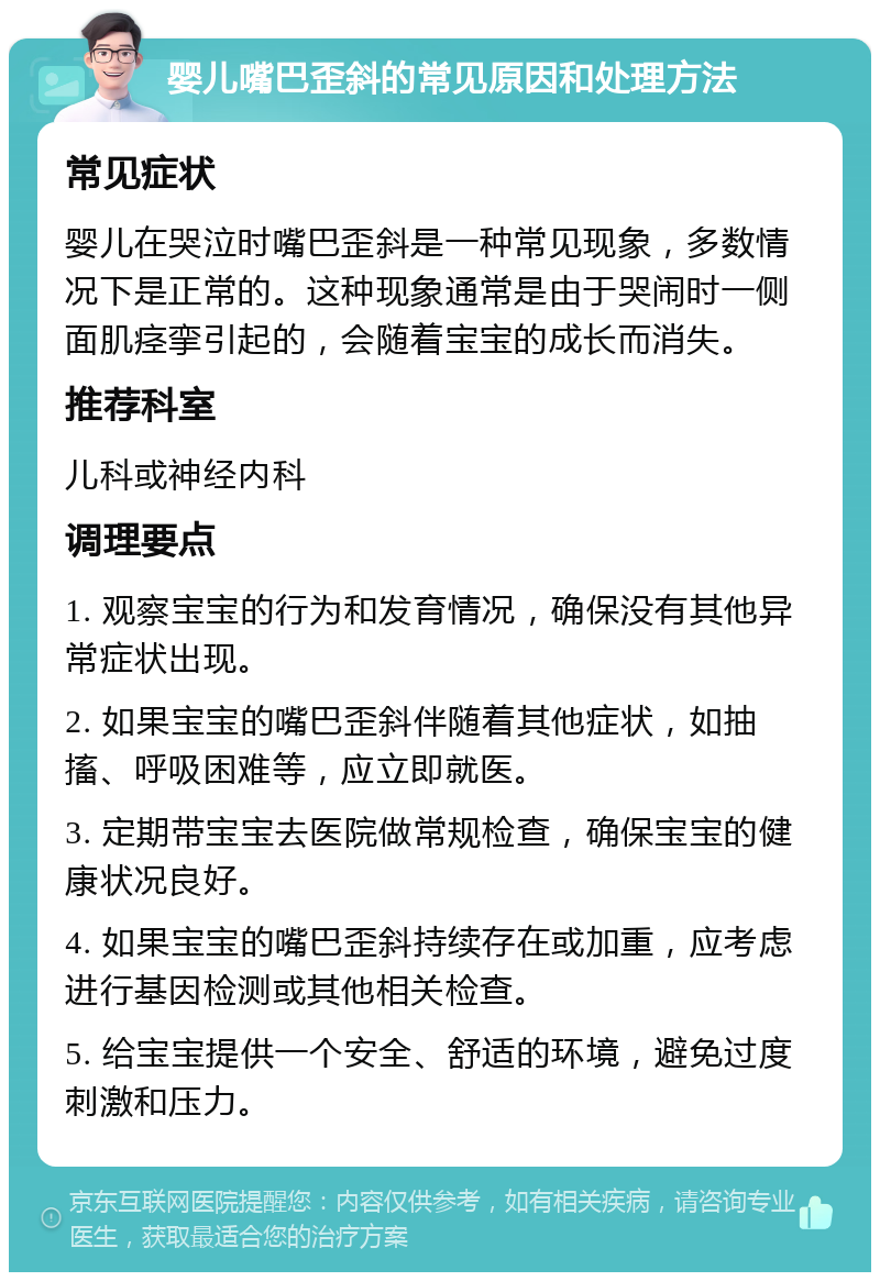 婴儿嘴巴歪斜的常见原因和处理方法 常见症状 婴儿在哭泣时嘴巴歪斜是一种常见现象，多数情况下是正常的。这种现象通常是由于哭闹时一侧面肌痉挛引起的，会随着宝宝的成长而消失。 推荐科室 儿科或神经内科 调理要点 1. 观察宝宝的行为和发育情况，确保没有其他异常症状出现。 2. 如果宝宝的嘴巴歪斜伴随着其他症状，如抽搐、呼吸困难等，应立即就医。 3. 定期带宝宝去医院做常规检查，确保宝宝的健康状况良好。 4. 如果宝宝的嘴巴歪斜持续存在或加重，应考虑进行基因检测或其他相关检查。 5. 给宝宝提供一个安全、舒适的环境，避免过度刺激和压力。