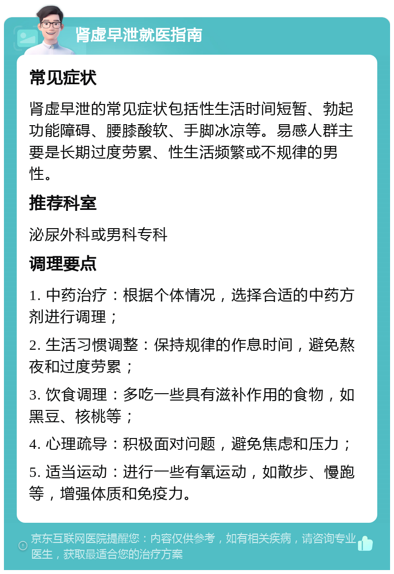 肾虚早泄就医指南 常见症状 肾虚早泄的常见症状包括性生活时间短暂、勃起功能障碍、腰膝酸软、手脚冰凉等。易感人群主要是长期过度劳累、性生活频繁或不规律的男性。 推荐科室 泌尿外科或男科专科 调理要点 1. 中药治疗：根据个体情况，选择合适的中药方剂进行调理； 2. 生活习惯调整：保持规律的作息时间，避免熬夜和过度劳累； 3. 饮食调理：多吃一些具有滋补作用的食物，如黑豆、核桃等； 4. 心理疏导：积极面对问题，避免焦虑和压力； 5. 适当运动：进行一些有氧运动，如散步、慢跑等，增强体质和免疫力。