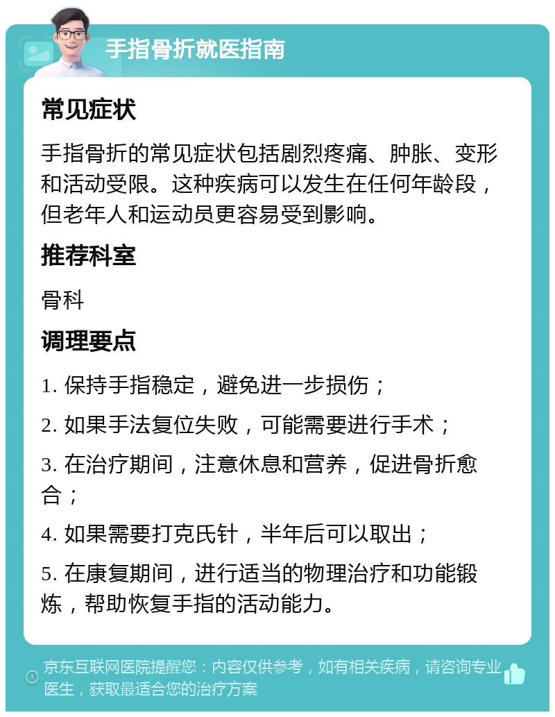 手指骨折就医指南 常见症状 手指骨折的常见症状包括剧烈疼痛、肿胀、变形和活动受限。这种疾病可以发生在任何年龄段，但老年人和运动员更容易受到影响。 推荐科室 骨科 调理要点 1. 保持手指稳定，避免进一步损伤； 2. 如果手法复位失败，可能需要进行手术； 3. 在治疗期间，注意休息和营养，促进骨折愈合； 4. 如果需要打克氏针，半年后可以取出； 5. 在康复期间，进行适当的物理治疗和功能锻炼，帮助恢复手指的活动能力。