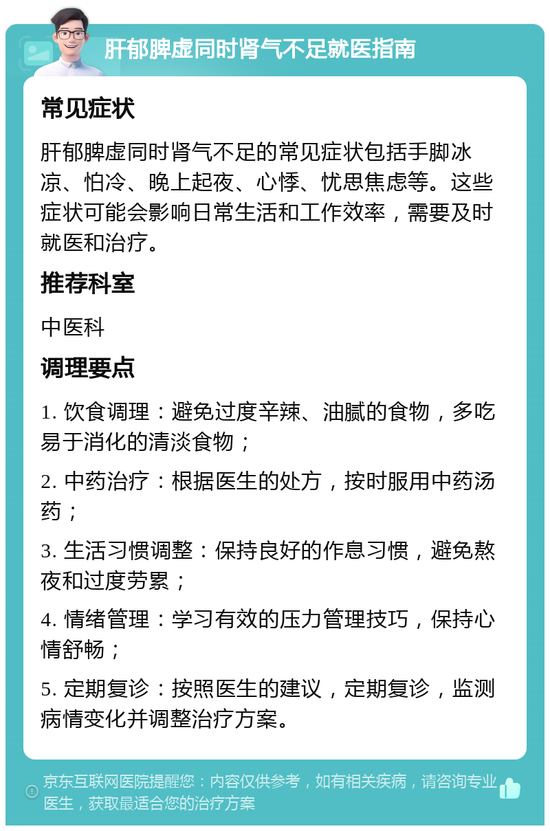 肝郁脾虚同时肾气不足就医指南 常见症状 肝郁脾虚同时肾气不足的常见症状包括手脚冰凉、怕冷、晚上起夜、心悸、忧思焦虑等。这些症状可能会影响日常生活和工作效率，需要及时就医和治疗。 推荐科室 中医科 调理要点 1. 饮食调理：避免过度辛辣、油腻的食物，多吃易于消化的清淡食物； 2. 中药治疗：根据医生的处方，按时服用中药汤药； 3. 生活习惯调整：保持良好的作息习惯，避免熬夜和过度劳累； 4. 情绪管理：学习有效的压力管理技巧，保持心情舒畅； 5. 定期复诊：按照医生的建议，定期复诊，监测病情变化并调整治疗方案。