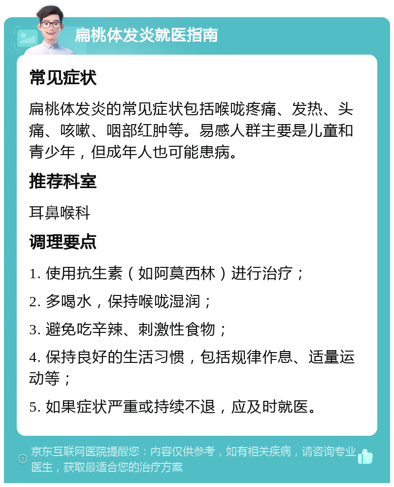 扁桃体发炎就医指南 常见症状 扁桃体发炎的常见症状包括喉咙疼痛、发热、头痛、咳嗽、咽部红肿等。易感人群主要是儿童和青少年，但成年人也可能患病。 推荐科室 耳鼻喉科 调理要点 1. 使用抗生素（如阿莫西林）进行治疗； 2. 多喝水，保持喉咙湿润； 3. 避免吃辛辣、刺激性食物； 4. 保持良好的生活习惯，包括规律作息、适量运动等； 5. 如果症状严重或持续不退，应及时就医。