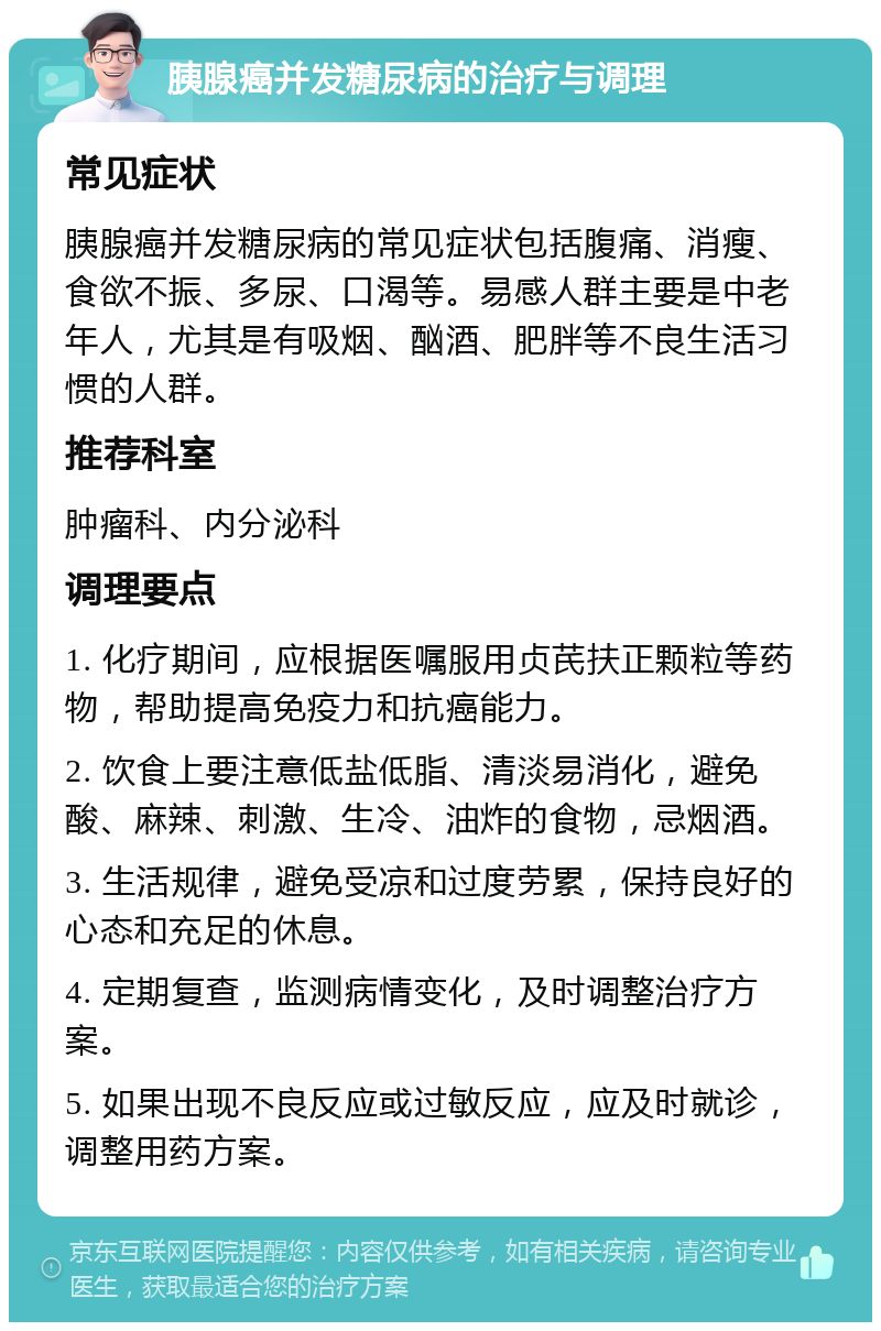 胰腺癌并发糖尿病的治疗与调理 常见症状 胰腺癌并发糖尿病的常见症状包括腹痛、消瘦、食欲不振、多尿、口渴等。易感人群主要是中老年人，尤其是有吸烟、酗酒、肥胖等不良生活习惯的人群。 推荐科室 肿瘤科、内分泌科 调理要点 1. 化疗期间，应根据医嘱服用贞芪扶正颗粒等药物，帮助提高免疫力和抗癌能力。 2. 饮食上要注意低盐低脂、清淡易消化，避免酸、麻辣、刺激、生冷、油炸的食物，忌烟酒。 3. 生活规律，避免受凉和过度劳累，保持良好的心态和充足的休息。 4. 定期复查，监测病情变化，及时调整治疗方案。 5. 如果出现不良反应或过敏反应，应及时就诊，调整用药方案。