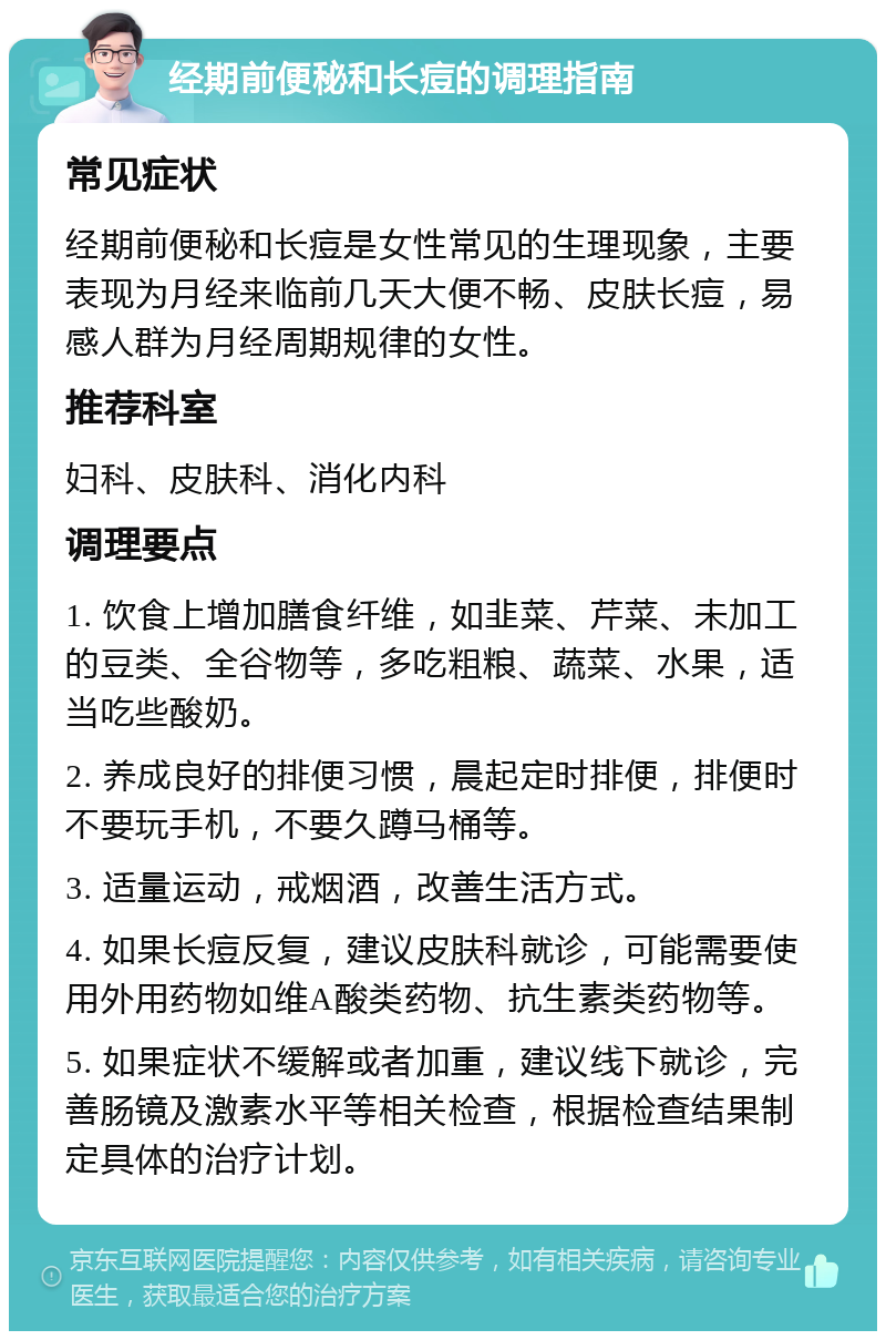 经期前便秘和长痘的调理指南 常见症状 经期前便秘和长痘是女性常见的生理现象，主要表现为月经来临前几天大便不畅、皮肤长痘，易感人群为月经周期规律的女性。 推荐科室 妇科、皮肤科、消化内科 调理要点 1. 饮食上增加膳食纤维，如韭菜、芹菜、未加工的豆类、全谷物等，多吃粗粮、蔬菜、水果，适当吃些酸奶。 2. 养成良好的排便习惯，晨起定时排便，排便时不要玩手机，不要久蹲马桶等。 3. 适量运动，戒烟酒，改善生活方式。 4. 如果长痘反复，建议皮肤科就诊，可能需要使用外用药物如维A酸类药物、抗生素类药物等。 5. 如果症状不缓解或者加重，建议线下就诊，完善肠镜及激素水平等相关检查，根据检查结果制定具体的治疗计划。