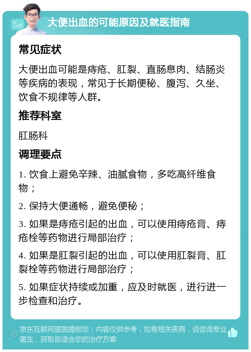 大便出血的可能原因及就医指南 常见症状 大便出血可能是痔疮、肛裂、直肠息肉、结肠炎等疾病的表现，常见于长期便秘、腹泻、久坐、饮食不规律等人群。 推荐科室 肛肠科 调理要点 1. 饮食上避免辛辣、油腻食物，多吃高纤维食物； 2. 保持大便通畅，避免便秘； 3. 如果是痔疮引起的出血，可以使用痔疮膏、痔疮栓等药物进行局部治疗； 4. 如果是肛裂引起的出血，可以使用肛裂膏、肛裂栓等药物进行局部治疗； 5. 如果症状持续或加重，应及时就医，进行进一步检查和治疗。