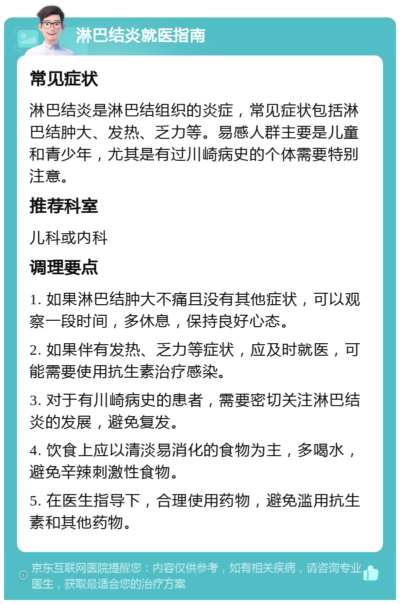 淋巴结炎就医指南 常见症状 淋巴结炎是淋巴结组织的炎症，常见症状包括淋巴结肿大、发热、乏力等。易感人群主要是儿童和青少年，尤其是有过川崎病史的个体需要特别注意。 推荐科室 儿科或内科 调理要点 1. 如果淋巴结肿大不痛且没有其他症状，可以观察一段时间，多休息，保持良好心态。 2. 如果伴有发热、乏力等症状，应及时就医，可能需要使用抗生素治疗感染。 3. 对于有川崎病史的患者，需要密切关注淋巴结炎的发展，避免复发。 4. 饮食上应以清淡易消化的食物为主，多喝水，避免辛辣刺激性食物。 5. 在医生指导下，合理使用药物，避免滥用抗生素和其他药物。