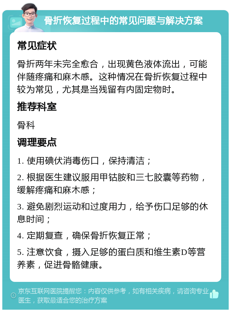 骨折恢复过程中的常见问题与解决方案 常见症状 骨折两年未完全愈合，出现黄色液体流出，可能伴随疼痛和麻木感。这种情况在骨折恢复过程中较为常见，尤其是当残留有内固定物时。 推荐科室 骨科 调理要点 1. 使用碘伏消毒伤口，保持清洁； 2. 根据医生建议服用甲钴胺和三七胶囊等药物，缓解疼痛和麻木感； 3. 避免剧烈运动和过度用力，给予伤口足够的休息时间； 4. 定期复查，确保骨折恢复正常； 5. 注意饮食，摄入足够的蛋白质和维生素D等营养素，促进骨骼健康。