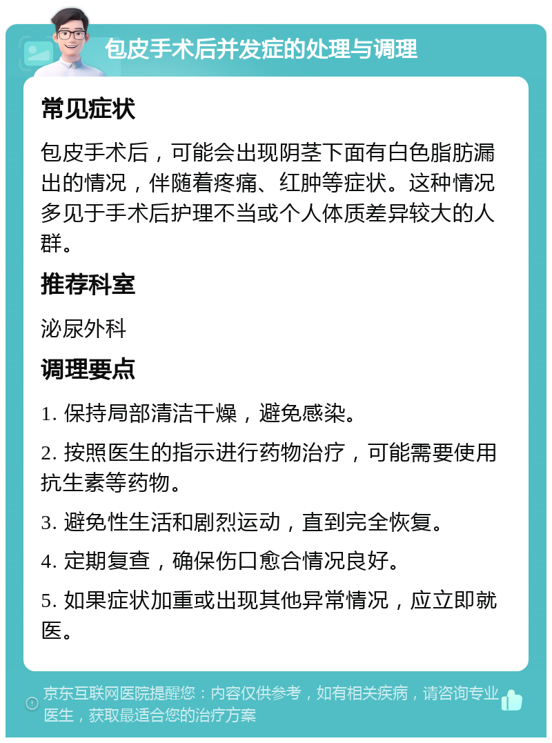 包皮手术后并发症的处理与调理 常见症状 包皮手术后，可能会出现阴茎下面有白色脂肪漏出的情况，伴随着疼痛、红肿等症状。这种情况多见于手术后护理不当或个人体质差异较大的人群。 推荐科室 泌尿外科 调理要点 1. 保持局部清洁干燥，避免感染。 2. 按照医生的指示进行药物治疗，可能需要使用抗生素等药物。 3. 避免性生活和剧烈运动，直到完全恢复。 4. 定期复查，确保伤口愈合情况良好。 5. 如果症状加重或出现其他异常情况，应立即就医。