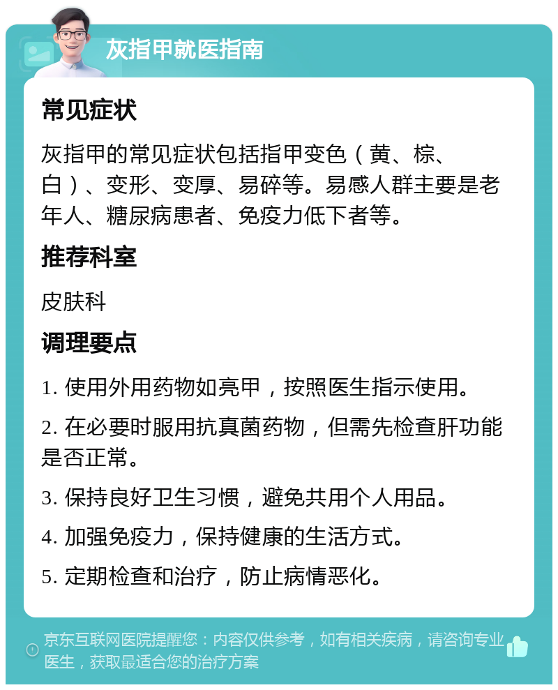 灰指甲就医指南 常见症状 灰指甲的常见症状包括指甲变色（黄、棕、白）、变形、变厚、易碎等。易感人群主要是老年人、糖尿病患者、免疫力低下者等。 推荐科室 皮肤科 调理要点 1. 使用外用药物如亮甲，按照医生指示使用。 2. 在必要时服用抗真菌药物，但需先检查肝功能是否正常。 3. 保持良好卫生习惯，避免共用个人用品。 4. 加强免疫力，保持健康的生活方式。 5. 定期检查和治疗，防止病情恶化。