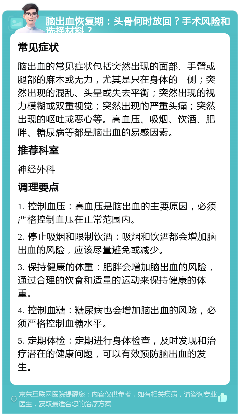 脑出血恢复期：头骨何时放回？手术风险和选择材料？ 常见症状 脑出血的常见症状包括突然出现的面部、手臂或腿部的麻木或无力，尤其是只在身体的一侧；突然出现的混乱、头晕或失去平衡；突然出现的视力模糊或双重视觉；突然出现的严重头痛；突然出现的呕吐或恶心等。高血压、吸烟、饮酒、肥胖、糖尿病等都是脑出血的易感因素。 推荐科室 神经外科 调理要点 1. 控制血压：高血压是脑出血的主要原因，必须严格控制血压在正常范围内。 2. 停止吸烟和限制饮酒：吸烟和饮酒都会增加脑出血的风险，应该尽量避免或减少。 3. 保持健康的体重：肥胖会增加脑出血的风险，通过合理的饮食和适量的运动来保持健康的体重。 4. 控制血糖：糖尿病也会增加脑出血的风险，必须严格控制血糖水平。 5. 定期体检：定期进行身体检查，及时发现和治疗潜在的健康问题，可以有效预防脑出血的发生。