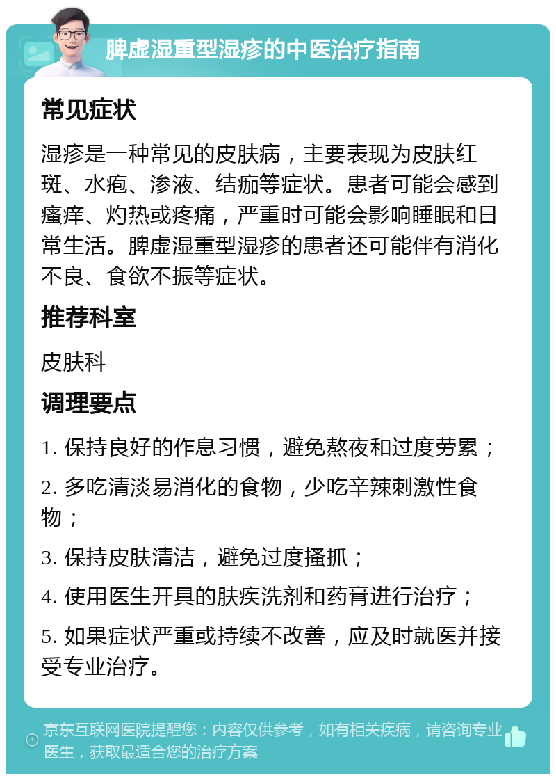 脾虚湿重型湿疹的中医治疗指南 常见症状 湿疹是一种常见的皮肤病，主要表现为皮肤红斑、水疱、渗液、结痂等症状。患者可能会感到瘙痒、灼热或疼痛，严重时可能会影响睡眠和日常生活。脾虚湿重型湿疹的患者还可能伴有消化不良、食欲不振等症状。 推荐科室 皮肤科 调理要点 1. 保持良好的作息习惯，避免熬夜和过度劳累； 2. 多吃清淡易消化的食物，少吃辛辣刺激性食物； 3. 保持皮肤清洁，避免过度搔抓； 4. 使用医生开具的肤疾洗剂和药膏进行治疗； 5. 如果症状严重或持续不改善，应及时就医并接受专业治疗。