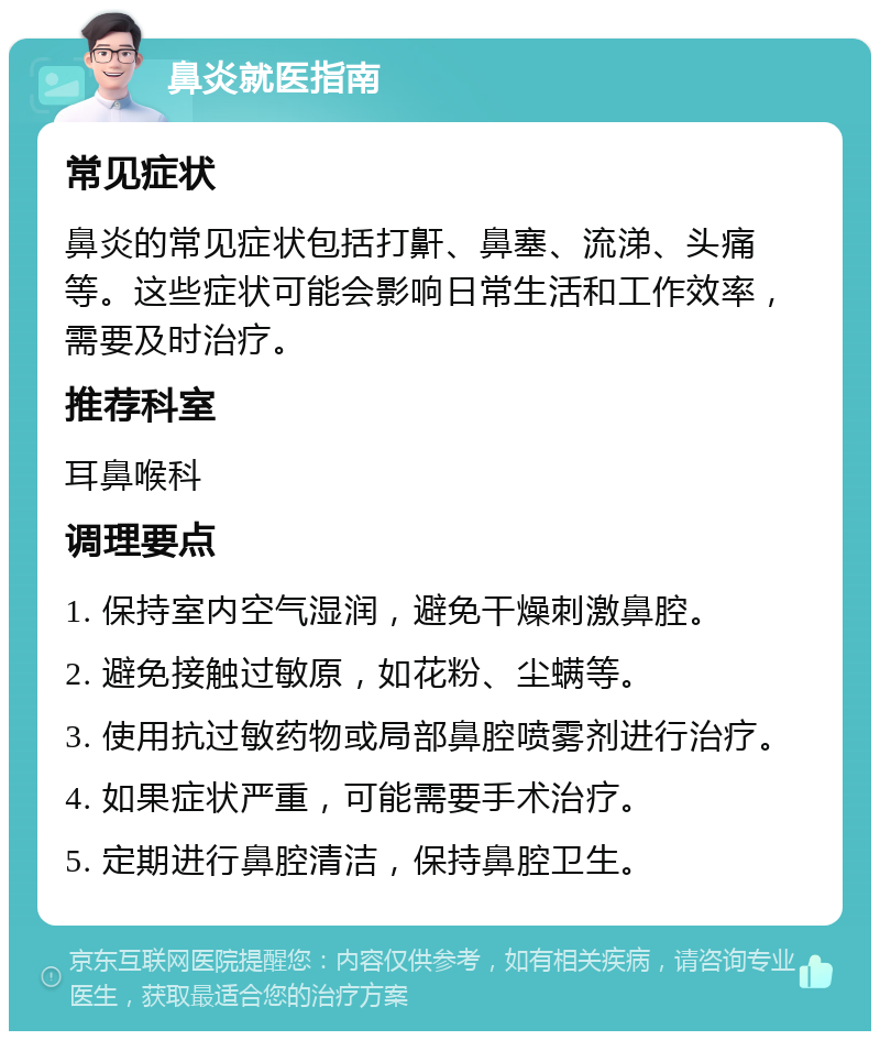 鼻炎就医指南 常见症状 鼻炎的常见症状包括打鼾、鼻塞、流涕、头痛等。这些症状可能会影响日常生活和工作效率，需要及时治疗。 推荐科室 耳鼻喉科 调理要点 1. 保持室内空气湿润，避免干燥刺激鼻腔。 2. 避免接触过敏原，如花粉、尘螨等。 3. 使用抗过敏药物或局部鼻腔喷雾剂进行治疗。 4. 如果症状严重，可能需要手术治疗。 5. 定期进行鼻腔清洁，保持鼻腔卫生。