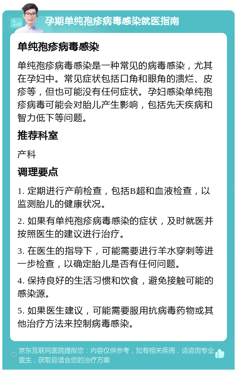 孕期单纯孢疹病毒感染就医指南 单纯孢疹病毒感染 单纯孢疹病毒感染是一种常见的病毒感染，尤其在孕妇中。常见症状包括口角和眼角的溃烂、皮疹等，但也可能没有任何症状。孕妇感染单纯孢疹病毒可能会对胎儿产生影响，包括先天疾病和智力低下等问题。 推荐科室 产科 调理要点 1. 定期进行产前检查，包括B超和血液检查，以监测胎儿的健康状况。 2. 如果有单纯孢疹病毒感染的症状，及时就医并按照医生的建议进行治疗。 3. 在医生的指导下，可能需要进行羊水穿刺等进一步检查，以确定胎儿是否有任何问题。 4. 保持良好的生活习惯和饮食，避免接触可能的感染源。 5. 如果医生建议，可能需要服用抗病毒药物或其他治疗方法来控制病毒感染。