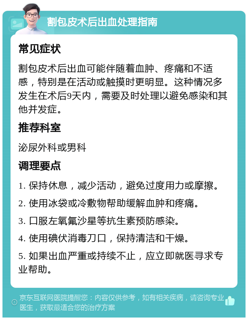 割包皮术后出血处理指南 常见症状 割包皮术后出血可能伴随着血肿、疼痛和不适感，特别是在活动或触摸时更明显。这种情况多发生在术后9天内，需要及时处理以避免感染和其他并发症。 推荐科室 泌尿外科或男科 调理要点 1. 保持休息，减少活动，避免过度用力或摩擦。 2. 使用冰袋或冷敷物帮助缓解血肿和疼痛。 3. 口服左氧氟沙星等抗生素预防感染。 4. 使用碘伏消毒刀口，保持清洁和干燥。 5. 如果出血严重或持续不止，应立即就医寻求专业帮助。