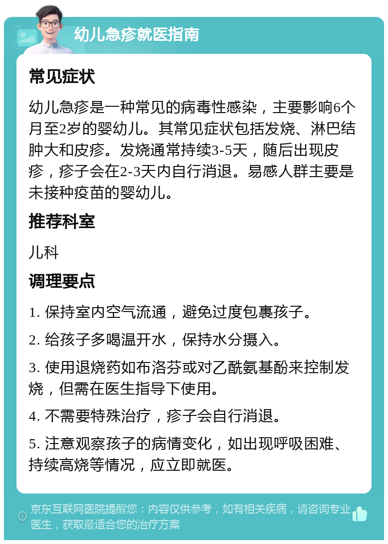 幼儿急疹就医指南 常见症状 幼儿急疹是一种常见的病毒性感染，主要影响6个月至2岁的婴幼儿。其常见症状包括发烧、淋巴结肿大和皮疹。发烧通常持续3-5天，随后出现皮疹，疹子会在2-3天内自行消退。易感人群主要是未接种疫苗的婴幼儿。 推荐科室 儿科 调理要点 1. 保持室内空气流通，避免过度包裹孩子。 2. 给孩子多喝温开水，保持水分摄入。 3. 使用退烧药如布洛芬或对乙酰氨基酚来控制发烧，但需在医生指导下使用。 4. 不需要特殊治疗，疹子会自行消退。 5. 注意观察孩子的病情变化，如出现呼吸困难、持续高烧等情况，应立即就医。