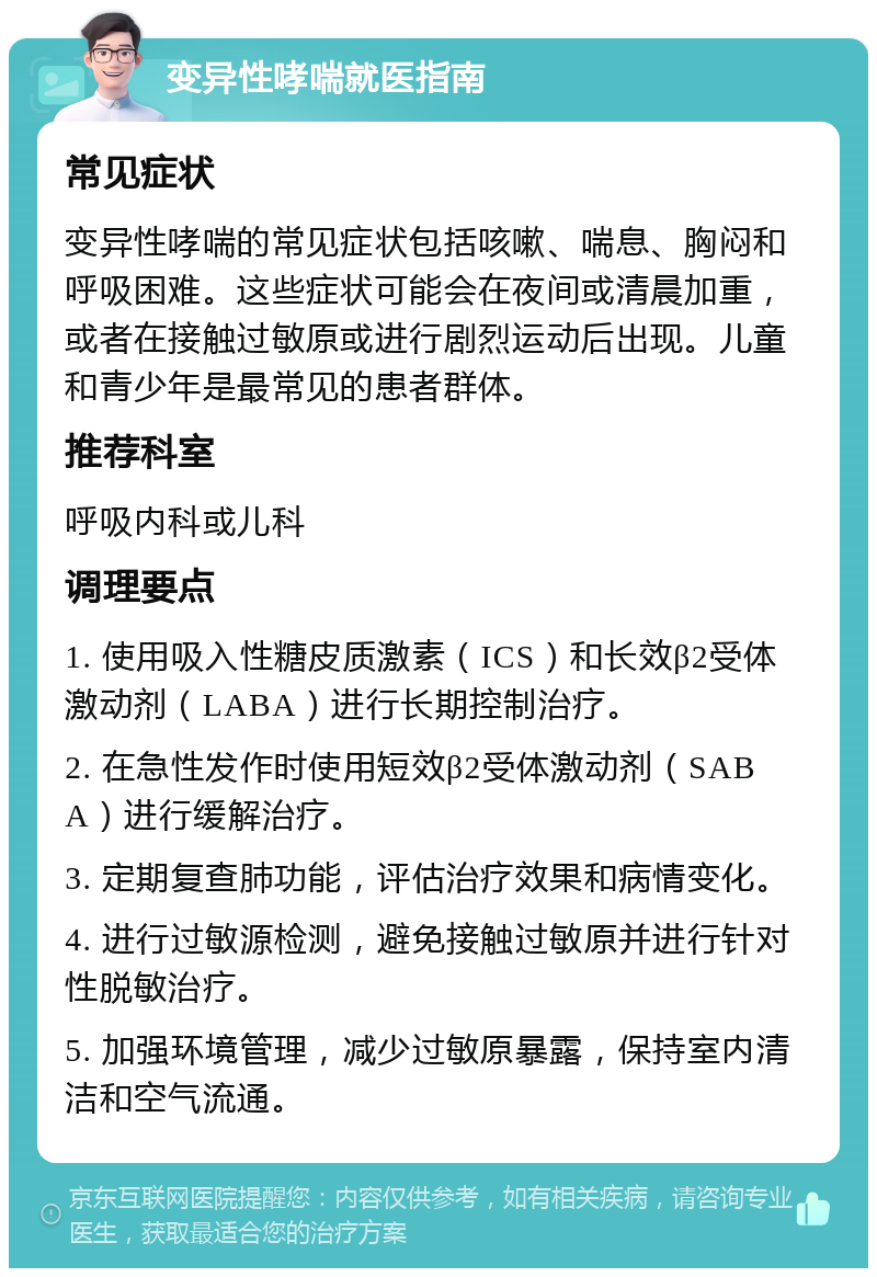 变异性哮喘就医指南 常见症状 变异性哮喘的常见症状包括咳嗽、喘息、胸闷和呼吸困难。这些症状可能会在夜间或清晨加重，或者在接触过敏原或进行剧烈运动后出现。儿童和青少年是最常见的患者群体。 推荐科室 呼吸内科或儿科 调理要点 1. 使用吸入性糖皮质激素（ICS）和长效β2受体激动剂（LABA）进行长期控制治疗。 2. 在急性发作时使用短效β2受体激动剂（SABA）进行缓解治疗。 3. 定期复查肺功能，评估治疗效果和病情变化。 4. 进行过敏源检测，避免接触过敏原并进行针对性脱敏治疗。 5. 加强环境管理，减少过敏原暴露，保持室内清洁和空气流通。