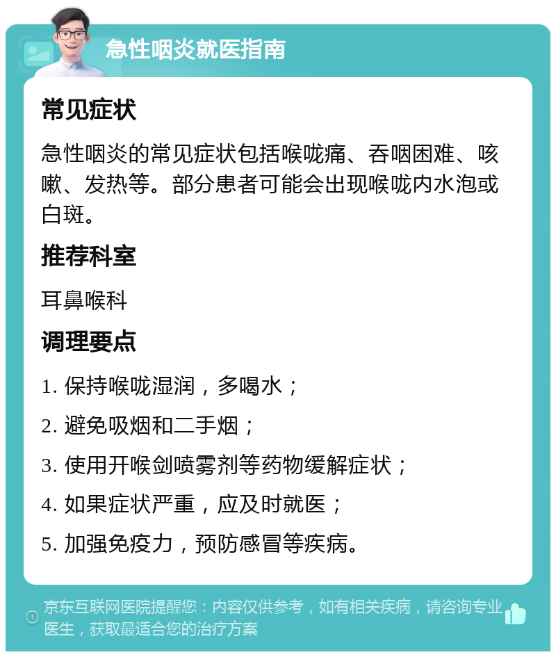 急性咽炎就医指南 常见症状 急性咽炎的常见症状包括喉咙痛、吞咽困难、咳嗽、发热等。部分患者可能会出现喉咙内水泡或白斑。 推荐科室 耳鼻喉科 调理要点 1. 保持喉咙湿润，多喝水； 2. 避免吸烟和二手烟； 3. 使用开喉剑喷雾剂等药物缓解症状； 4. 如果症状严重，应及时就医； 5. 加强免疫力，预防感冒等疾病。