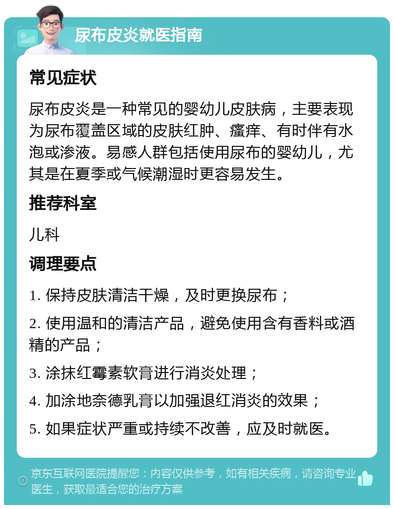 尿布皮炎就医指南 常见症状 尿布皮炎是一种常见的婴幼儿皮肤病，主要表现为尿布覆盖区域的皮肤红肿、瘙痒、有时伴有水泡或渗液。易感人群包括使用尿布的婴幼儿，尤其是在夏季或气候潮湿时更容易发生。 推荐科室 儿科 调理要点 1. 保持皮肤清洁干燥，及时更换尿布； 2. 使用温和的清洁产品，避免使用含有香料或酒精的产品； 3. 涂抹红霉素软膏进行消炎处理； 4. 加涂地奈德乳膏以加强退红消炎的效果； 5. 如果症状严重或持续不改善，应及时就医。