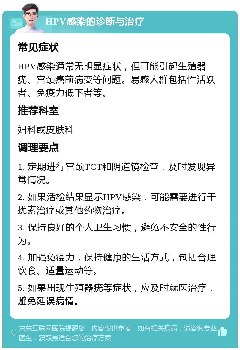 HPV感染的诊断与治疗 常见症状 HPV感染通常无明显症状，但可能引起生殖器疣、宫颈癌前病变等问题。易感人群包括性活跃者、免疫力低下者等。 推荐科室 妇科或皮肤科 调理要点 1. 定期进行宫颈TCT和阴道镜检查，及时发现异常情况。 2. 如果活检结果显示HPV感染，可能需要进行干扰素治疗或其他药物治疗。 3. 保持良好的个人卫生习惯，避免不安全的性行为。 4. 加强免疫力，保持健康的生活方式，包括合理饮食、适量运动等。 5. 如果出现生殖器疣等症状，应及时就医治疗，避免延误病情。