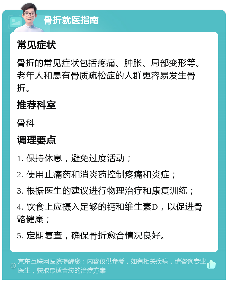 骨折就医指南 常见症状 骨折的常见症状包括疼痛、肿胀、局部变形等。老年人和患有骨质疏松症的人群更容易发生骨折。 推荐科室 骨科 调理要点 1. 保持休息，避免过度活动； 2. 使用止痛药和消炎药控制疼痛和炎症； 3. 根据医生的建议进行物理治疗和康复训练； 4. 饮食上应摄入足够的钙和维生素D，以促进骨骼健康； 5. 定期复查，确保骨折愈合情况良好。