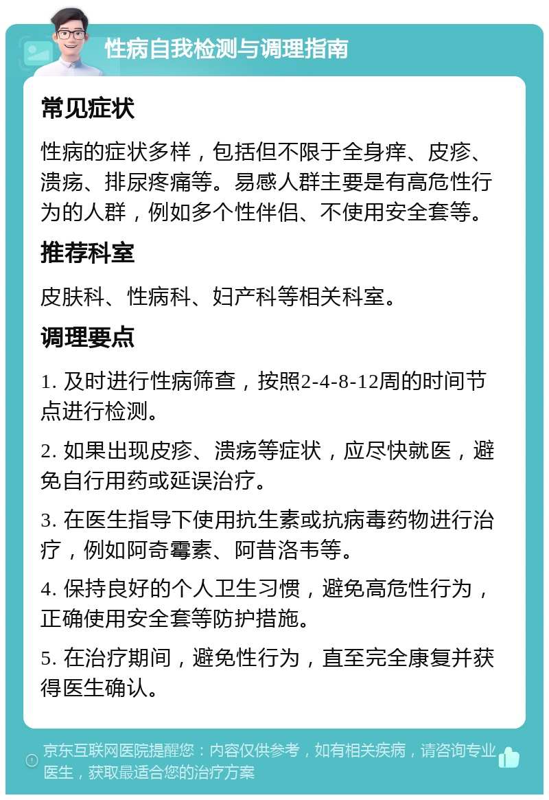 性病自我检测与调理指南 常见症状 性病的症状多样，包括但不限于全身痒、皮疹、溃疡、排尿疼痛等。易感人群主要是有高危性行为的人群，例如多个性伴侣、不使用安全套等。 推荐科室 皮肤科、性病科、妇产科等相关科室。 调理要点 1. 及时进行性病筛查，按照2-4-8-12周的时间节点进行检测。 2. 如果出现皮疹、溃疡等症状，应尽快就医，避免自行用药或延误治疗。 3. 在医生指导下使用抗生素或抗病毒药物进行治疗，例如阿奇霉素、阿昔洛韦等。 4. 保持良好的个人卫生习惯，避免高危性行为，正确使用安全套等防护措施。 5. 在治疗期间，避免性行为，直至完全康复并获得医生确认。